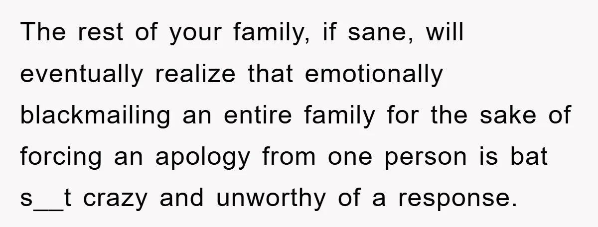 The rest of your family, if sane, will eventually realize that emotionally blackmailing an entire family for the sake of forcing an apology from one person is bat s__t crazy...
