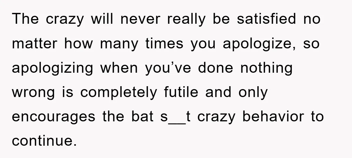 The crazy will never really be satisfied no matter how many times you apologize, so apologizing when you’ve done nothing wrong is completely futile and only encourages the bat s__t...