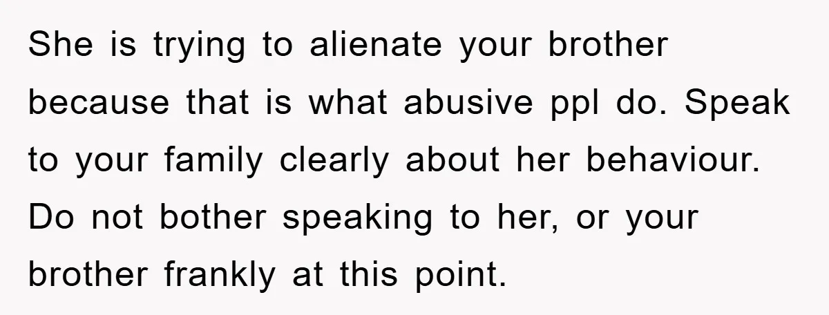 She is trying to alienate your brother because that is what abusive ppl do. Speak to your family clearly about her behaviour. Do not bother speaking to her, or your...