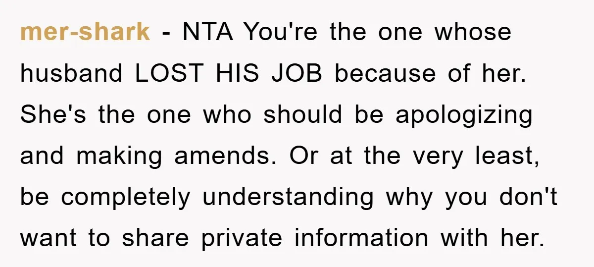 mer-shark − NTA You're the one whose husband LOST HIS JOB because of her. She's the one who should be apologizing and making amends. Or at the very least, be...