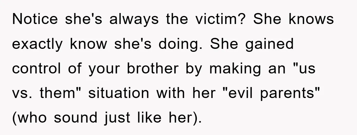 Notice she's always the victim? She knows exactly know she's doing. She gained control of your brother by making an "us vs. them" situation with her "evil parents" (who sound...