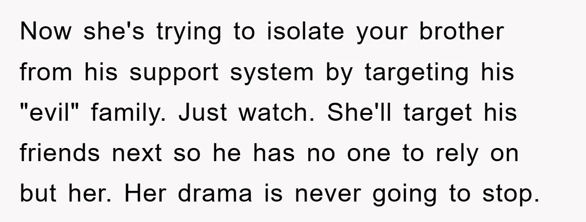 Now she's trying to isolate your brother from his support system by targeting his "evil" family. Just watch. She'll target his friends next so he has no one to rely...