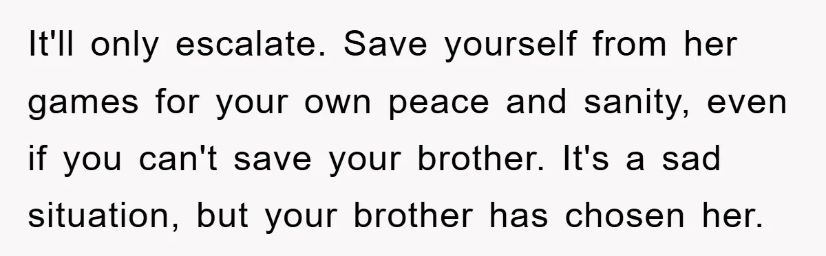 It'll only escalate. Save yourself from her games for your own peace and sanity, even if you can't save your brother. It's a sad situation, but your brother has chosen...
