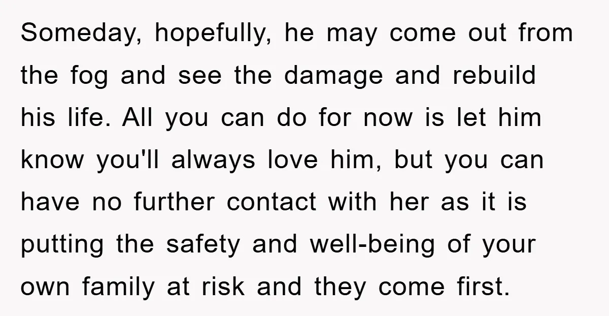 Someday, hopefully, he may come out from the fog and see the damage and rebuild his life. All you can do for now is let him know you'll always love...