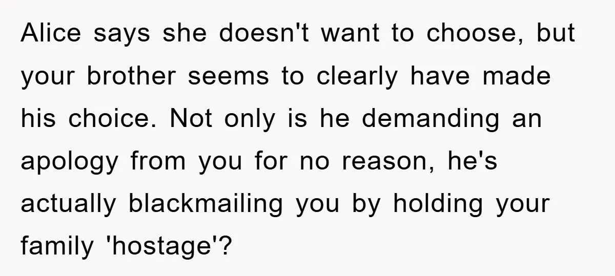 Alice says she doesn't want to choose, but your brother seems to clearly have made his choice. Not only is he demanding an apology from you for no reason, he's...