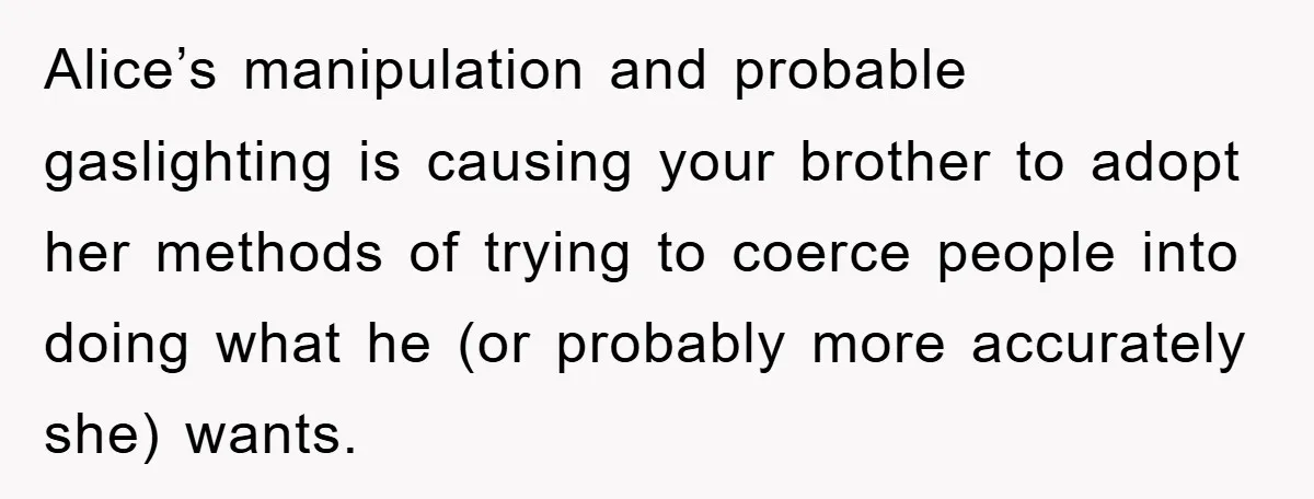 Alice’s manipulation and probable gaslighting is causing your brother to adopt her methods of trying to coerce people into doing what he (or probably more accurately she) wants.