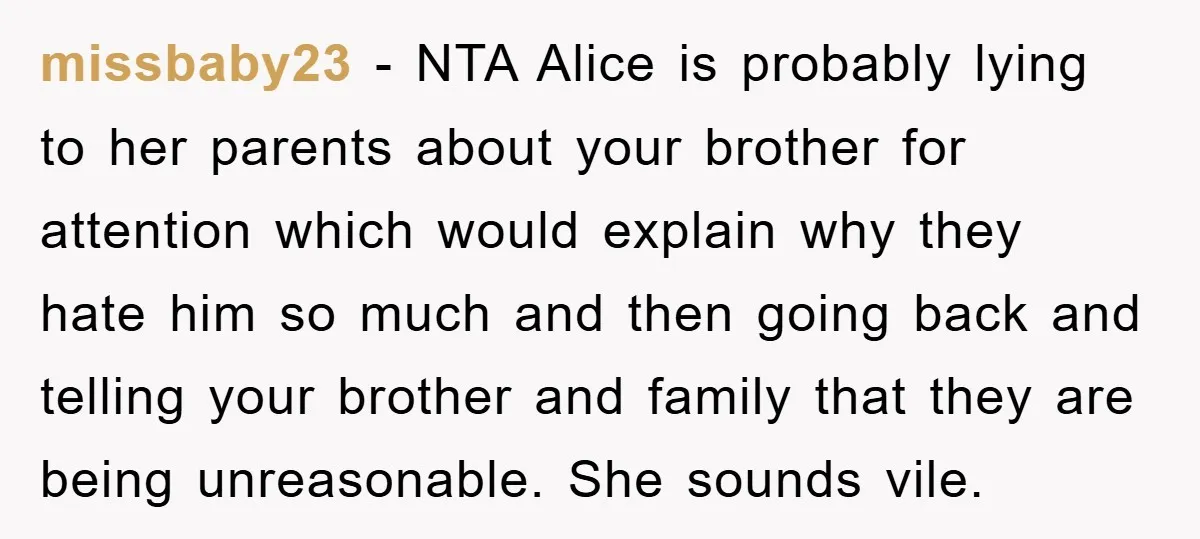 missbaby23 − NTA Alice is probably lying to her parents about your brother for attention which would explain why they hate him so much and then going back and telling...