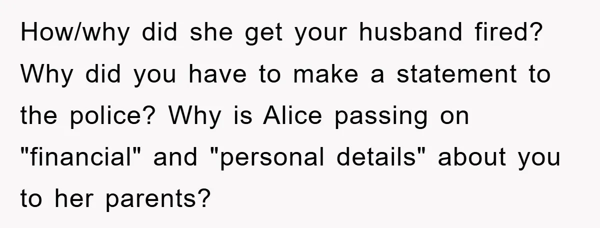 How/why did she get your husband fired? Why did you have to make a statement to the police? Why is Alice passing on "financial" and "personal details" about you to...