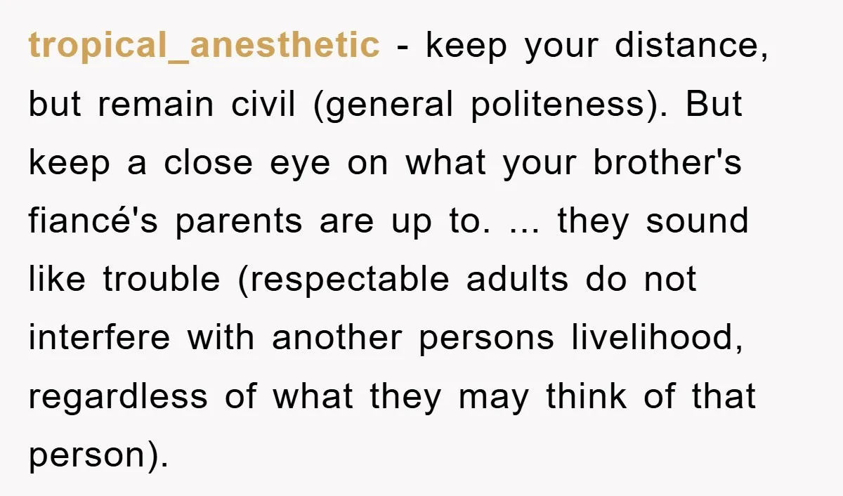 tropical_anesthetic − keep your distance, but remain civil (general politeness). But keep a close eye on what your brother's fiancé's parents are up to. ... they sound like trouble (respectable...