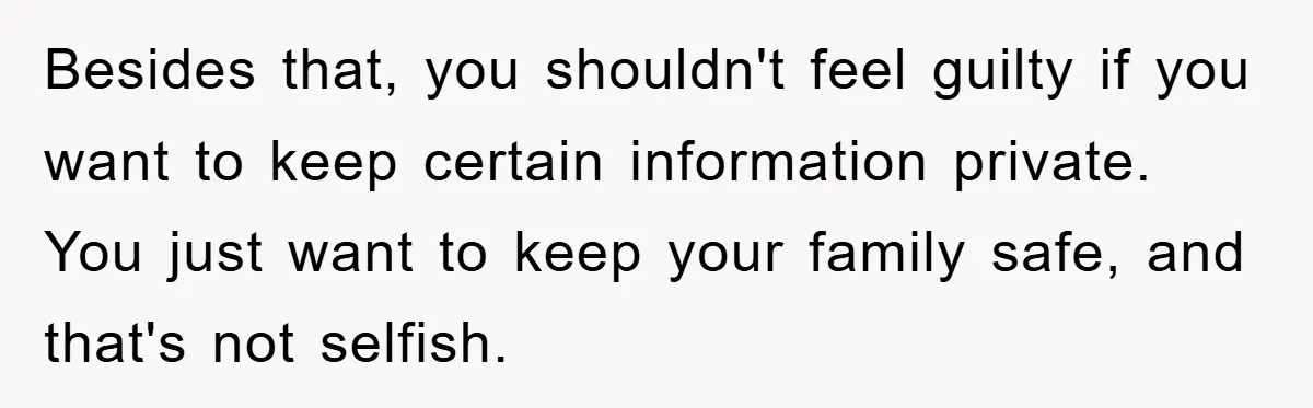 Besides that, you shouldn't feel guilty if you want to keep certain information private. You just want to keep your family safe, and that's not selfish.