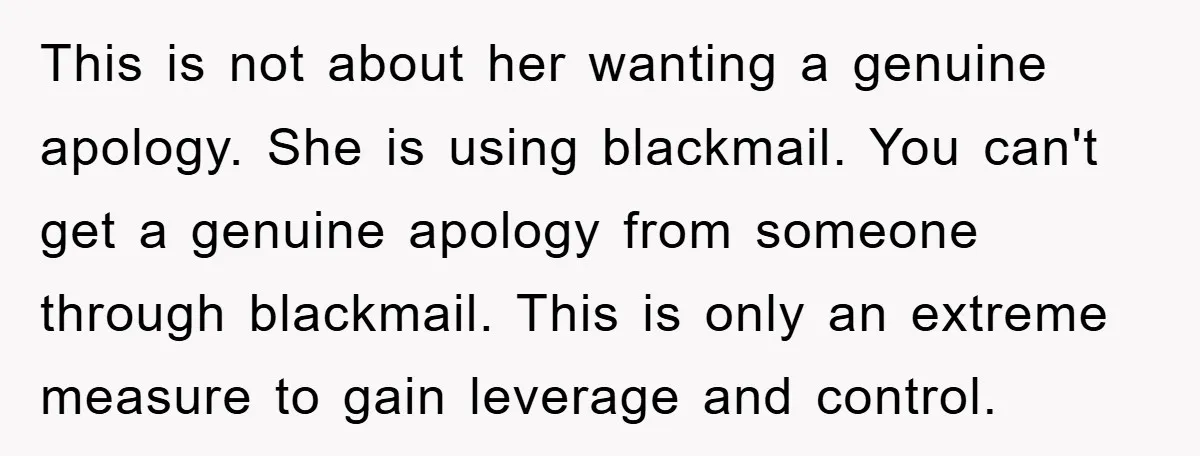 This is not about her wanting a genuine apology. She is using blackmail. You can't get a genuine apology from someone through blackmail. This is only an extreme measure to...