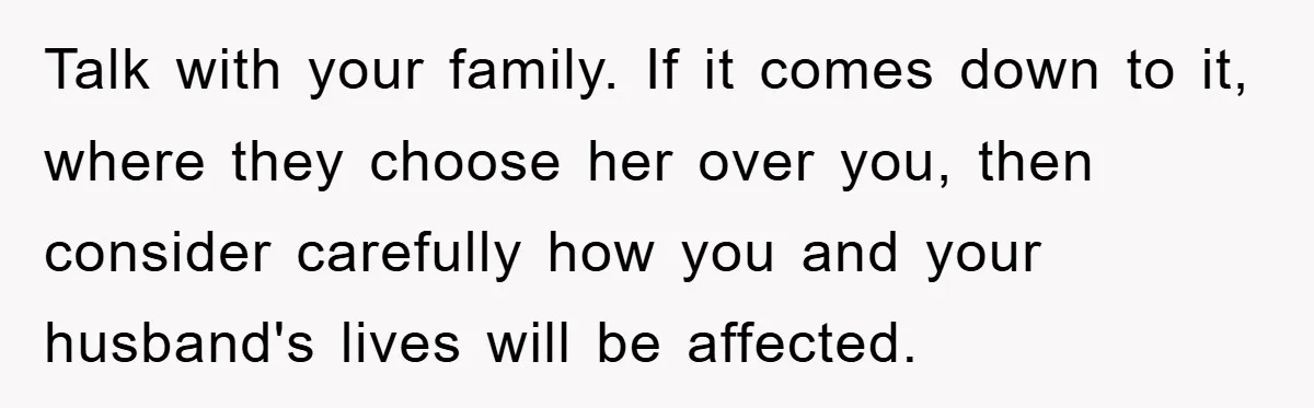 Talk with your family. If it comes down to it, where they choose her over you, then consider carefully how you and your husband's lives will be affected.