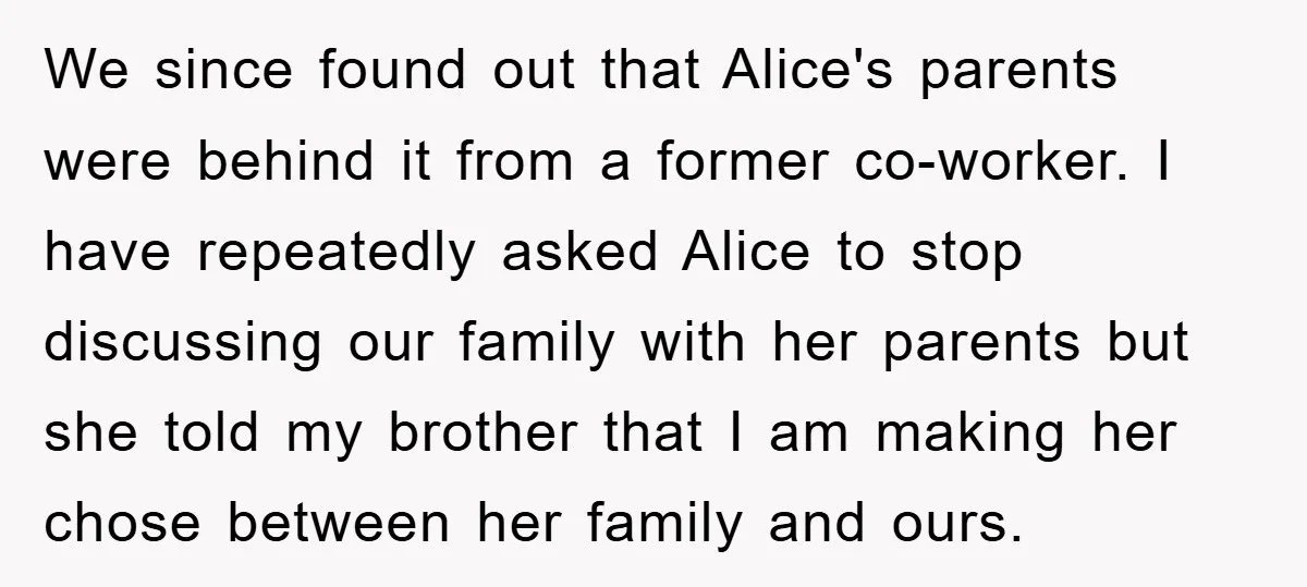 We since found out that Alice's parents were behind it from a former co-worker. I have repeatedly asked Alice to stop discussing our family with her parents but she told...