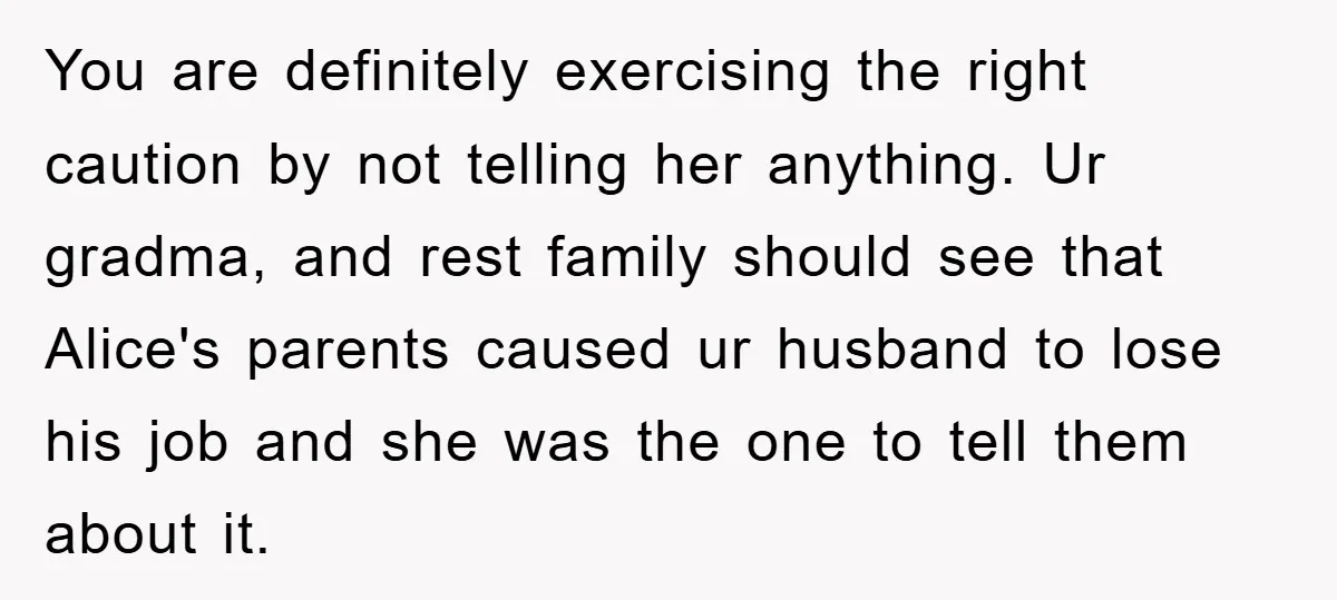 You are definitely exercising the right caution by not telling her anything. Ur gradma, and rest family should see that Alice's parents caused ur husband to lose his job and...