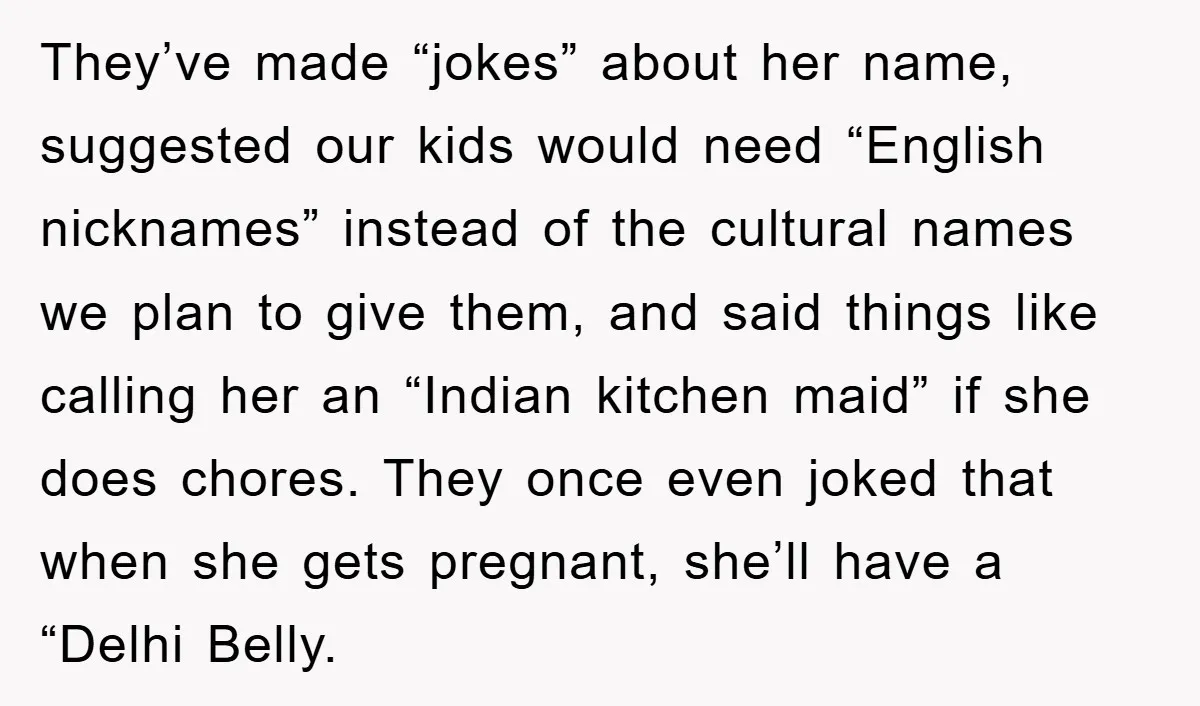 They’ve made “jokes” about her name, suggested our kids would need “English nicknames” instead of the cultural names we plan to give them, and said things like calling her an...