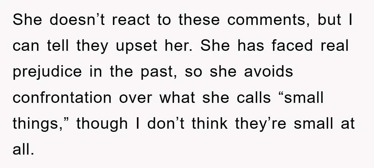 She doesn’t react to these comments, but I can tell they upset her. She has faced real prejudice in the past, so she avoids confrontation over what she calls “small...