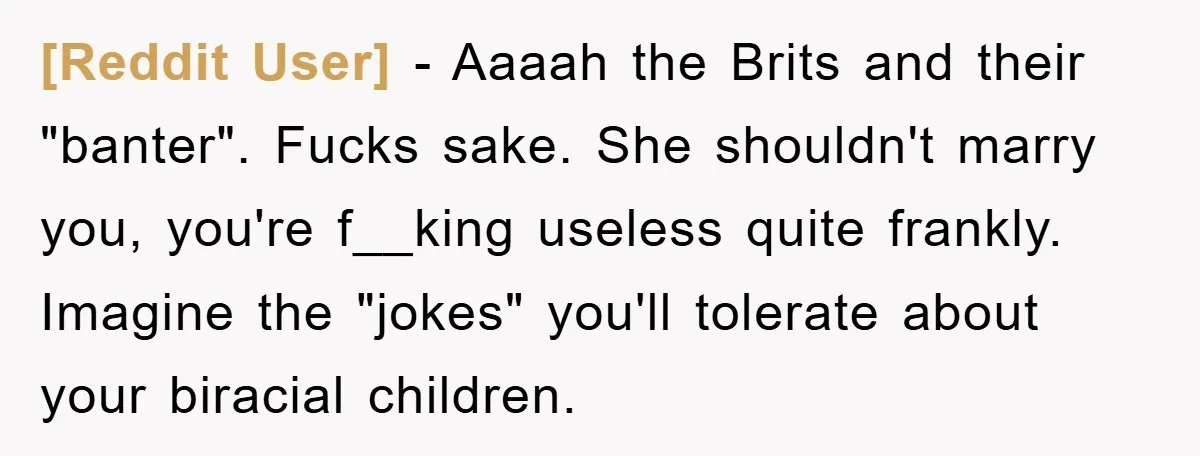 [Reddit User] − Aaaah the Brits and their "banter". Fucks sake. She shouldn't marry you, you're f__king useless quite frankly. Imagine the "jokes" you'll tolerate about your biracial children.