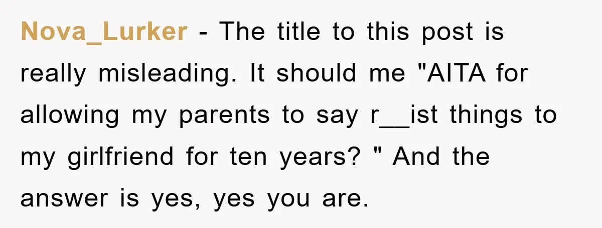 Nova_Lurker − The title to this post is really misleading. It should me "AITA for allowing my parents to say r__ist things to my girlfriend for ten years? " And...