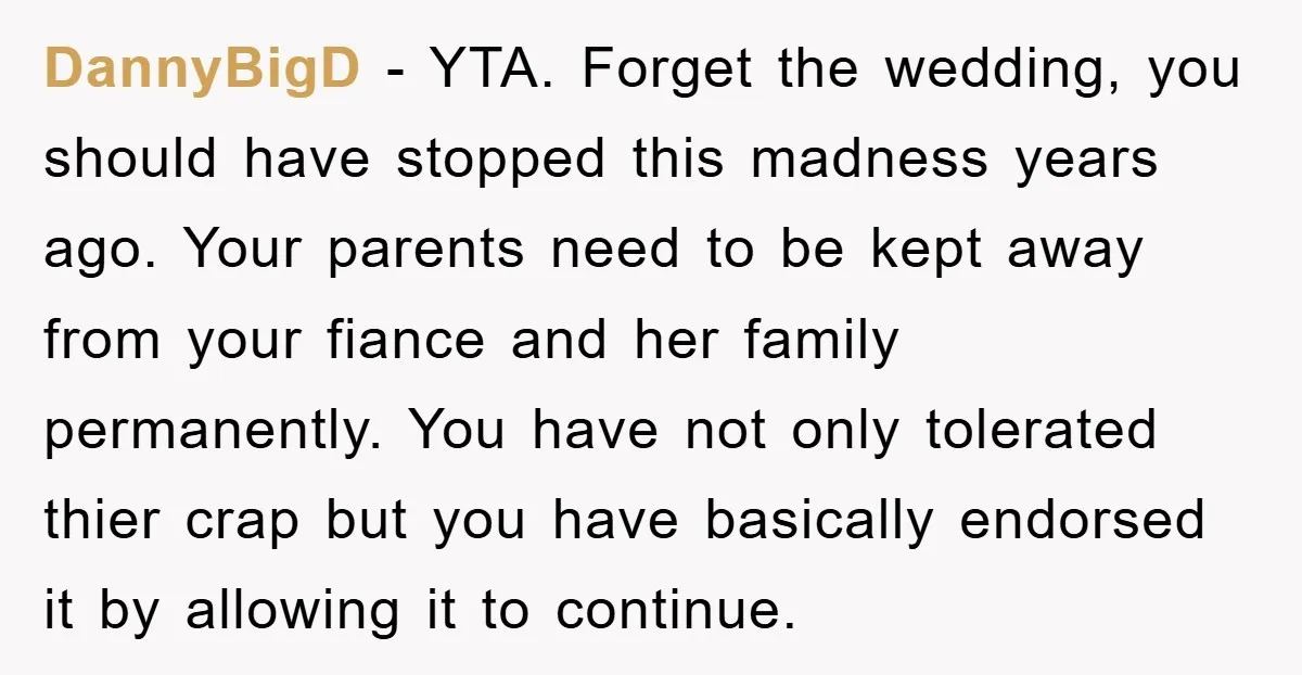DannyBigD − YTA. Forget the wedding, you should have stopped this madness years ago. Your parents need to be kept away from your fiance and her family permanently. You have...