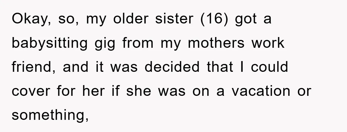 Okay, so, my older sister (16) got a babysitting gig from my mothers work friend, and it was decided that I could cover for her if she was on a...