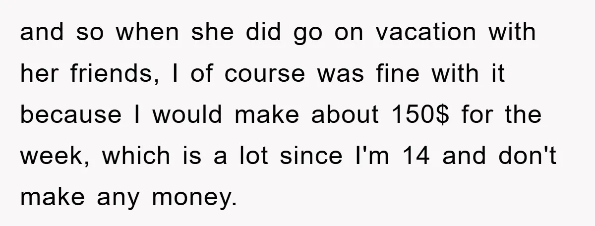 and so when she did go on vacation with her friends, I of course was fine with it because I would make about 150$ for the week, which is a...