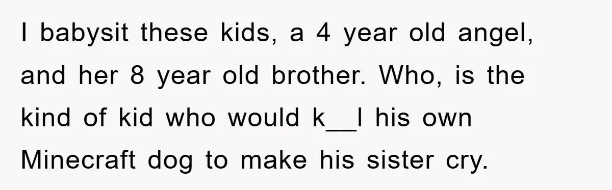 I babysit these kids, a 4 year old angel, and her 8 year old brother. Who, is the kind of kid who would k__l his own Minecraft dog to make...