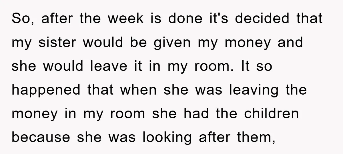 So, after the week is done it's decided that my sister would be given my money and she would leave it in my room. It so happened that when she...