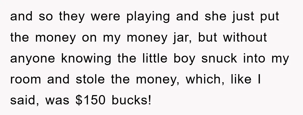 and so they were playing and she just put the money on my money jar, but without anyone knowing the little boy snuck into my room and stole the money,...