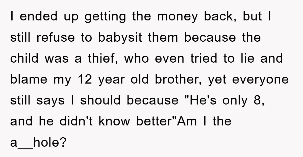 I ended up getting the money back, but I still refuse to babysit them because the child was a thief, who even tried to lie and blame my 12 year...