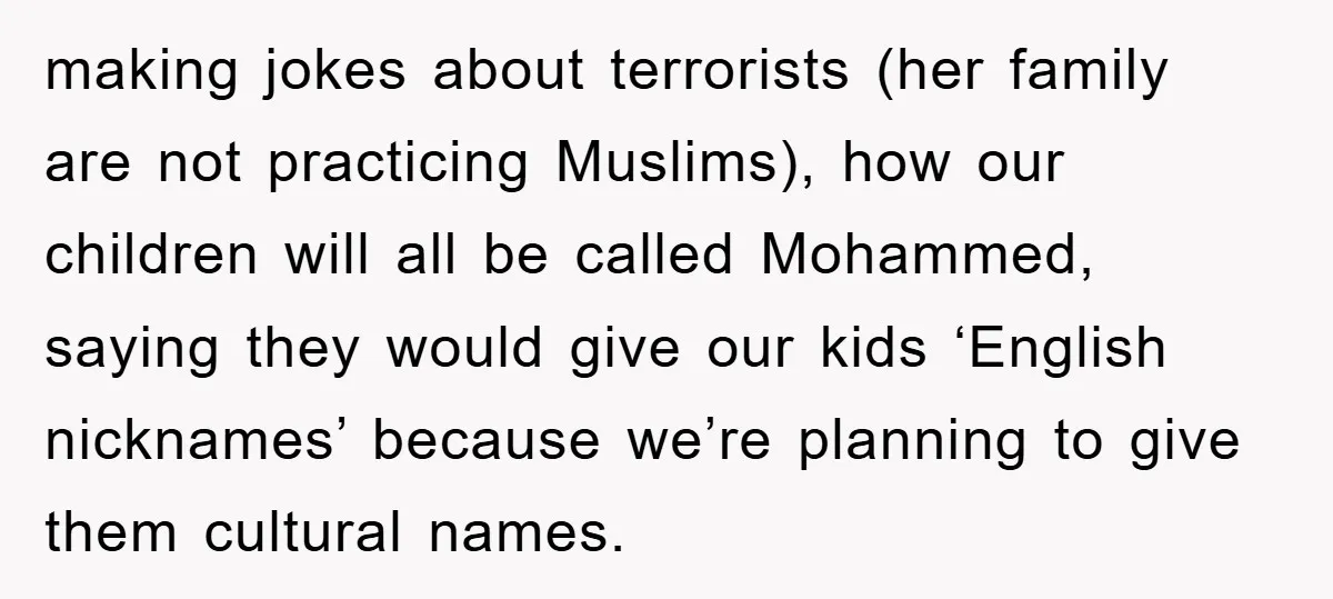 making jokes about terrorists (her family are not practicing Muslims), how our children will all be called Mohammed, saying they would give our kids ‘English nicknames’ because we’re planning to...