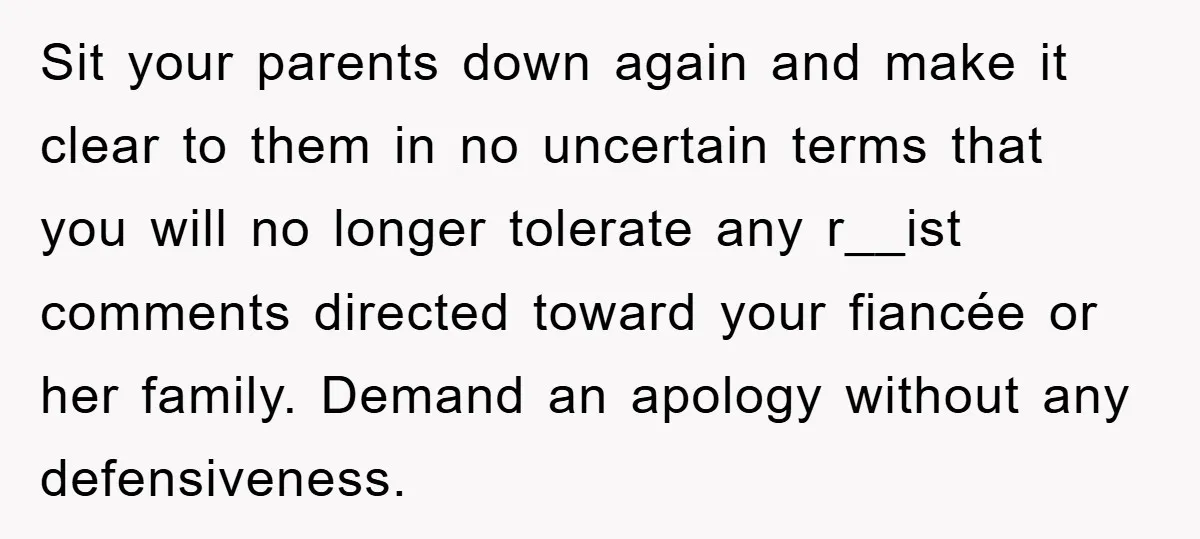 Sit your parents down again and make it clear to them in no uncertain terms that you will no longer tolerate any r__ist comments directed toward your fiancée or her...