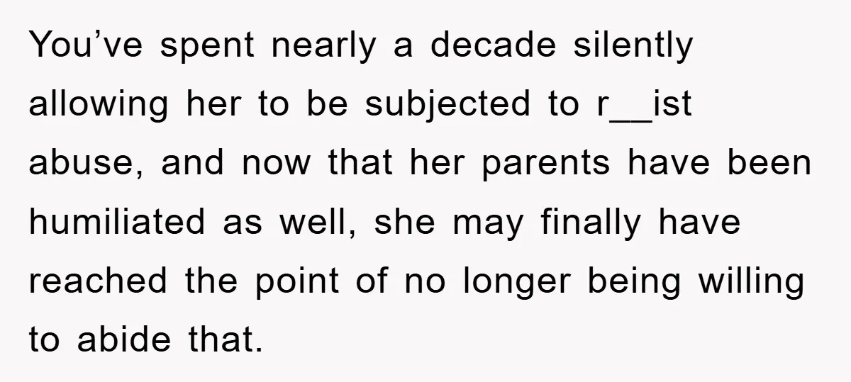 You’ve spent nearly a decade silently allowing her to be subjected to r__ist abuse, and now that her parents have been humiliated as well, she may finally have reached the...