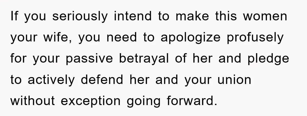 If you seriously intend to make this women your wife, you need to apologize profusely for your passive betrayal of her and pledge to actively defend her and your union...