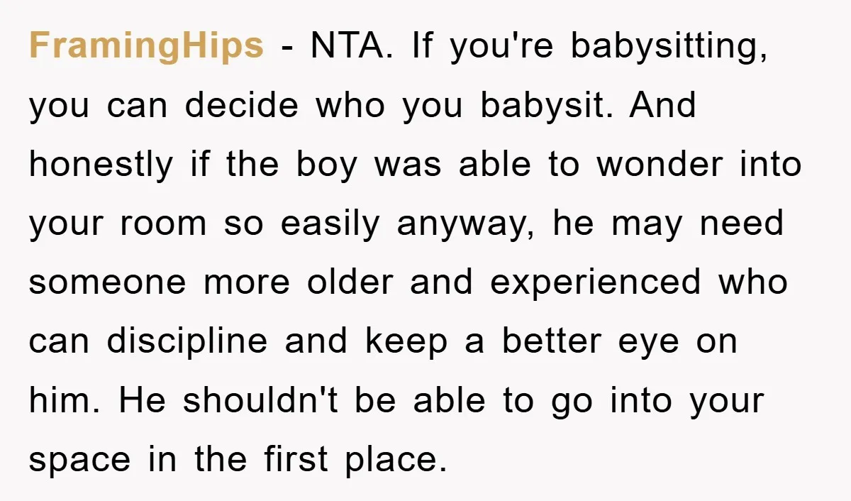 FramingHips − NTA. If you're babysitting, you can decide who you babysit. And honestly if the boy was able to wonder into your room so easily anyway, he may need...