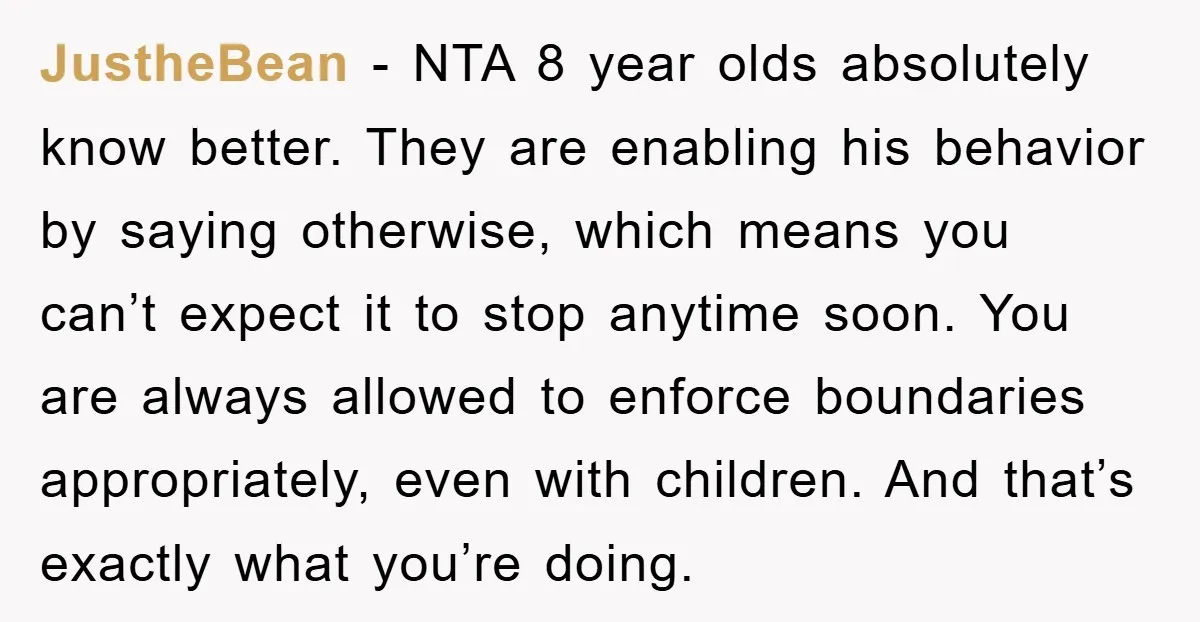 JustheBean − NTA 8 year olds absolutely know better. They are enabling his behavior by saying otherwise, which means you can’t expect it to stop anytime soon. You are always...