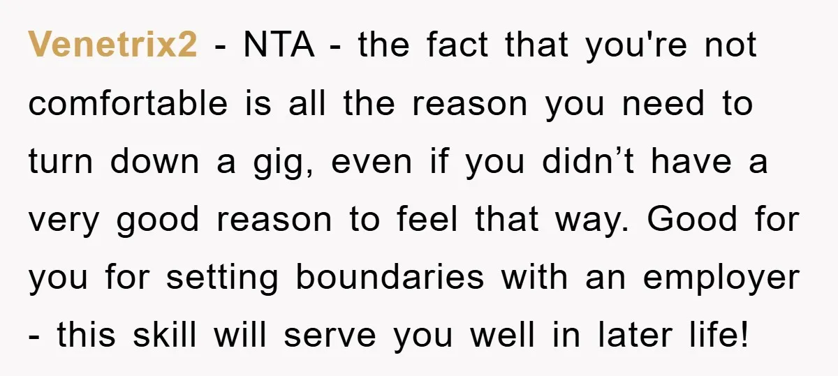 Venetrix2 − NTA - the fact that you're not comfortable is all the reason you need to turn down a gig, even if you didn’t have a very good reason...