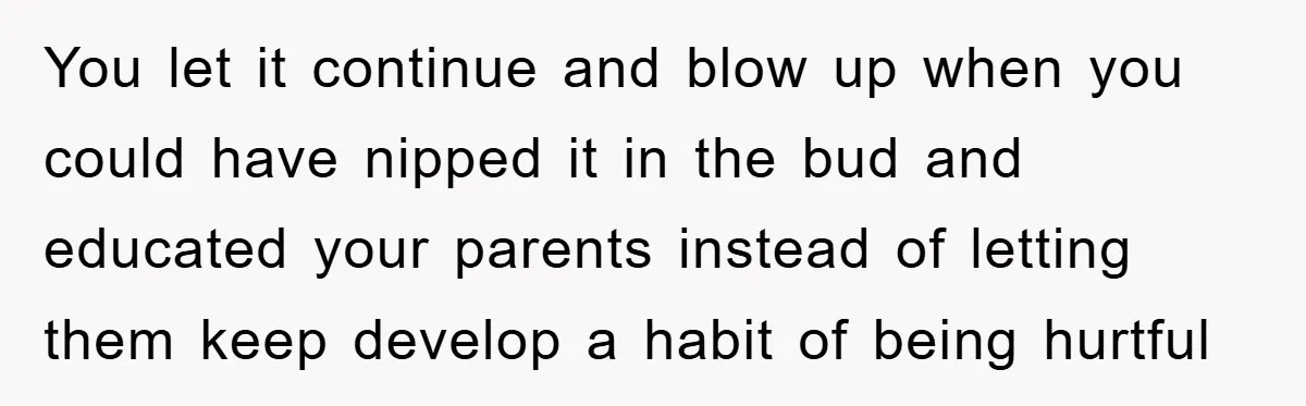 You let it continue and blow up when you could have nipped it in the bud and educated your parents instead of letting them keep develop a habit of being...