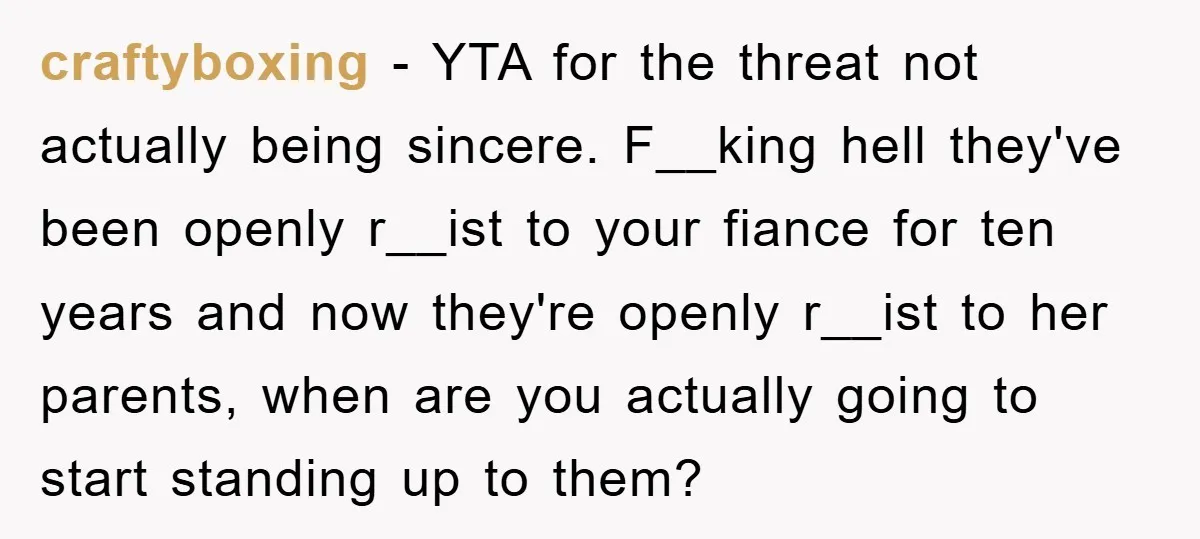 craftyboxing − YTA for the threat not actually being sincere. F__king hell they've been openly r__ist to your fiance for ten years and now they're openly r__ist to her parents,...