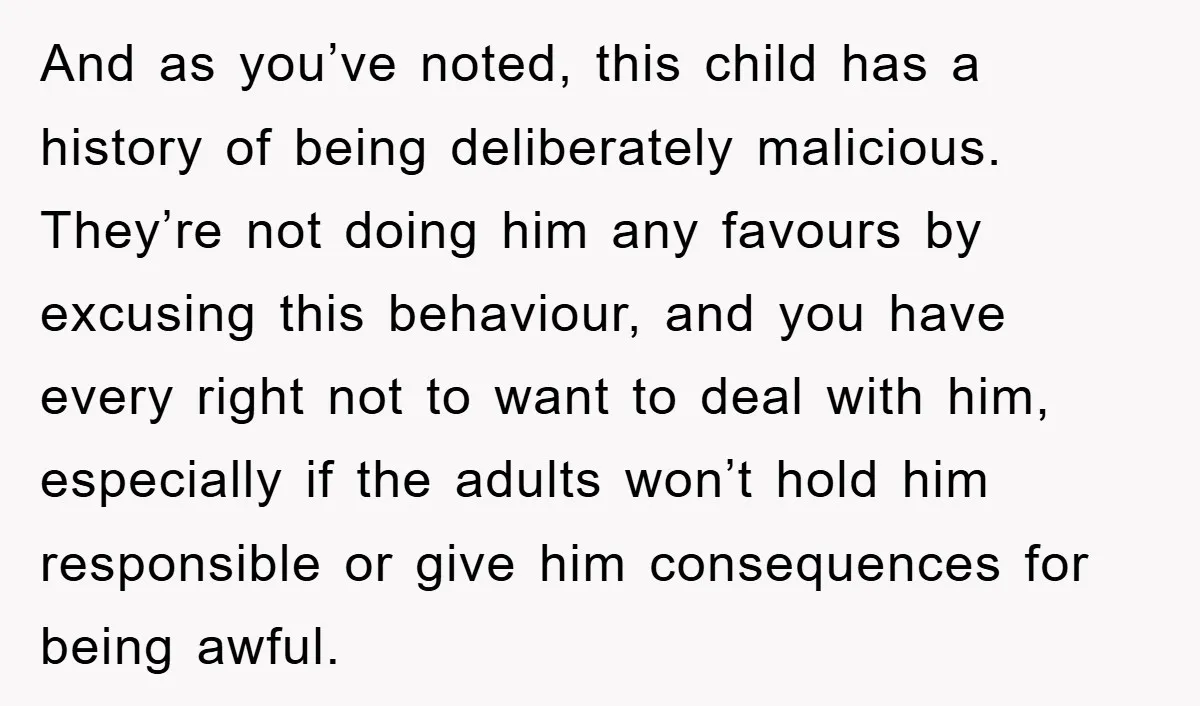 And as you’ve noted, this child has a history of being deliberately malicious. They’re not doing him any favours by excusing this behaviour, and you have every right not to...