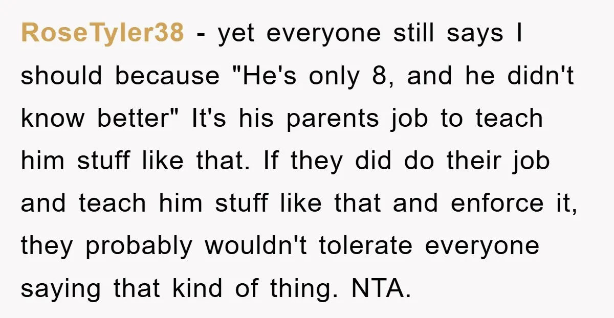 RoseTyler38 − yet everyone still says I should because "He's only 8, and he didn't know better" It's his parents job to teach him stuff like that. If they did...
