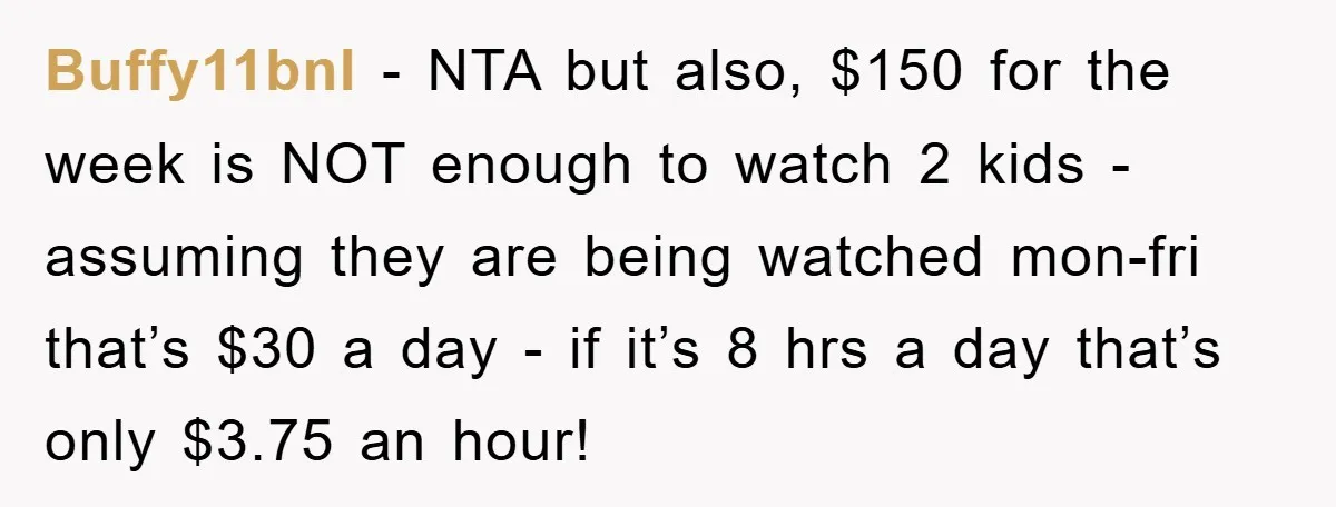 Buffy11bnl − NTA but also, $150 for the week is NOT enough to watch 2 kids - assuming they are being watched mon-fri that’s $30 a day - if it’s...