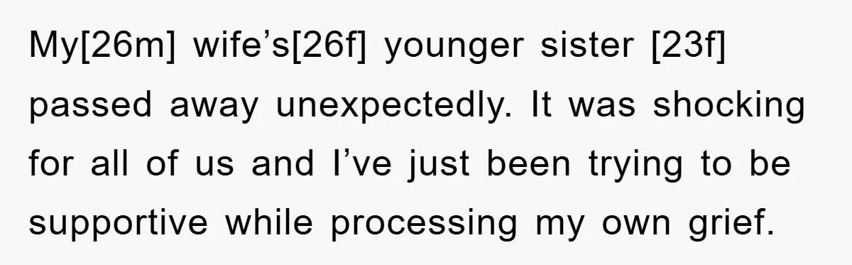My[26m] wife’s[26f] younger sister [23f] passed away unexpectedly. It was shocking for all of us and I’ve just been trying to be supportive while processing my own grief.
