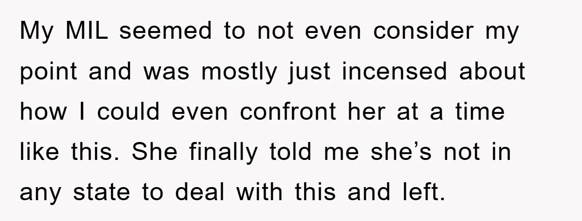 My MIL seemed to not even consider my point and was mostly just incensed about how I could even confront her at a time like this. She finally told me...
