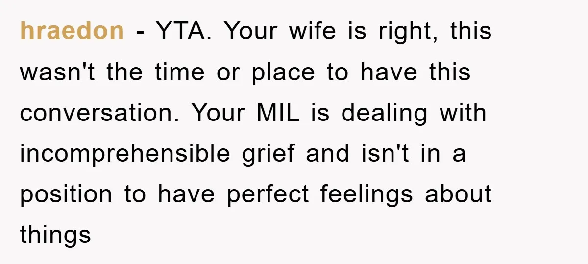 hraedon − YTA. Your wife is right, this wasn't the time or place to have this conversation. Your MIL is dealing with incomprehensible grief and isn't in a position to...