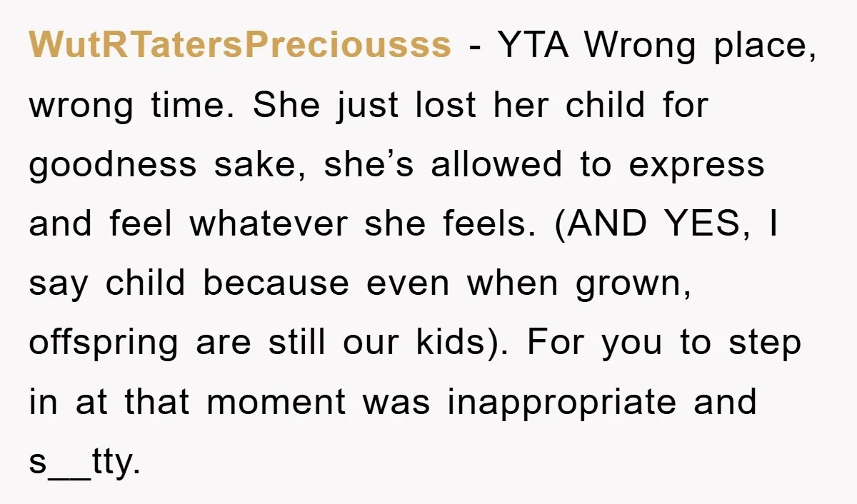 WutRTatersPreciousss − YTA Wrong place, wrong time. She just lost her child for goodness sake, she’s allowed to express and feel whatever she feels. (AND YES, I say child because...