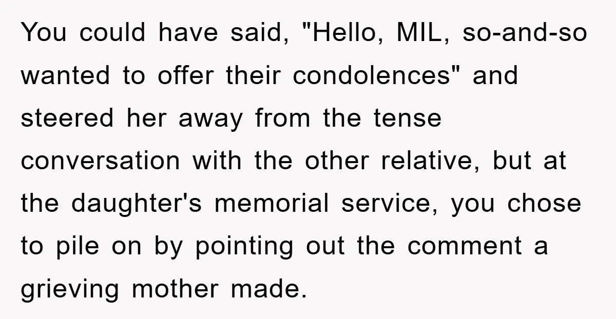 You could have said, "Hello, MIL, so-and-so wanted to offer their condolences" and steered her away from the tense conversation with the other relative, but at the daughter's memorial service,...