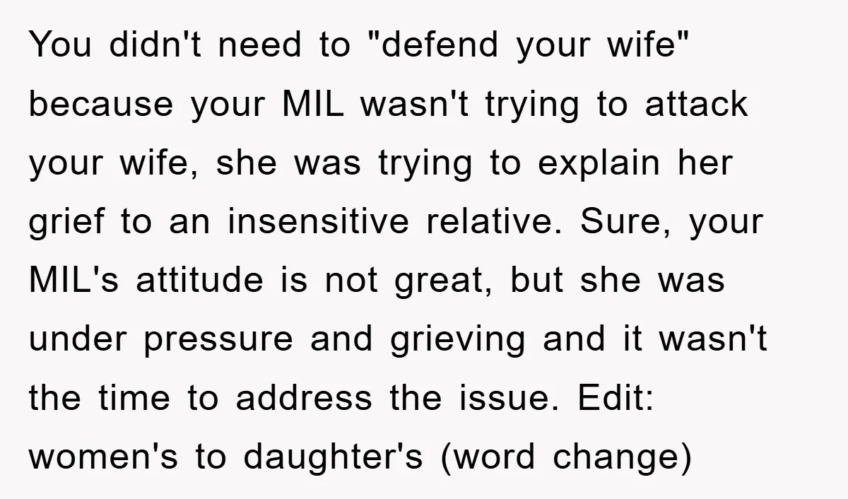 You didn't need to "defend your wife" because your MIL wasn't trying to attack your wife, she was trying to explain her grief to an insensitive relative. Sure, your MIL's...