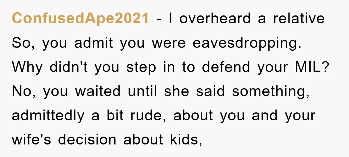 ConfusedApe2021 − I overheard a relative So, you admit you were eavesdropping. Why didn't you step in to defend your MIL? No, you waited until she said something, admittedly a...