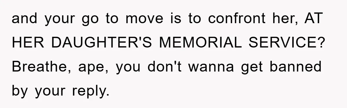 and your go to move is to confront her, AT HER DAUGHTER'S MEMORIAL SERVICE? Breathe, ape, you don't wanna get banned by your reply.