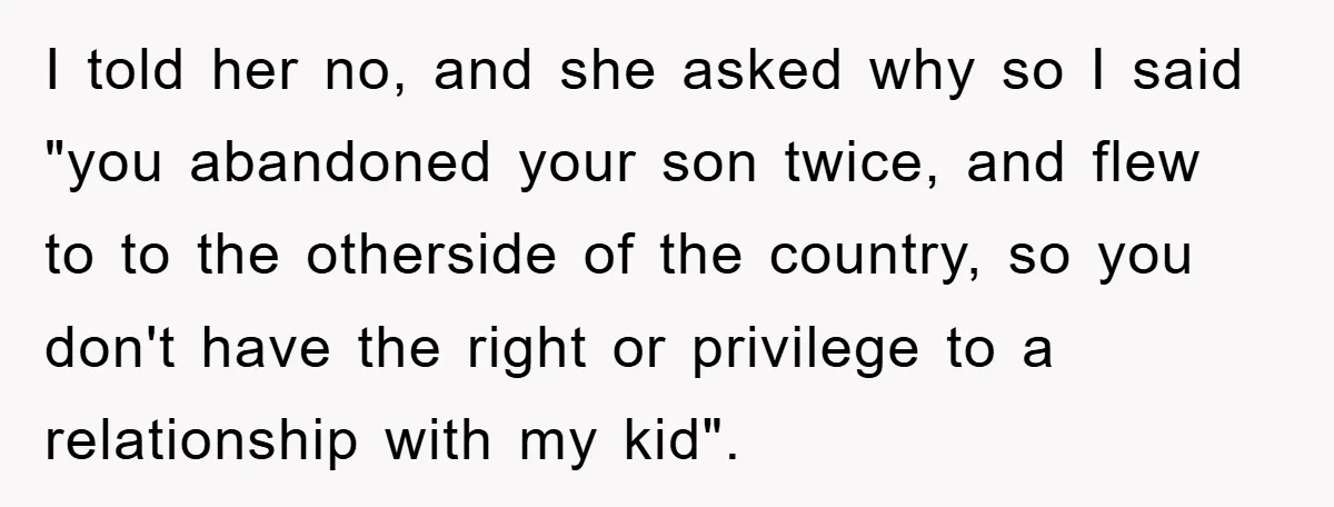 I told her no, and she asked why so I said "you abandoned your son twice, and flew to to the otherside of the country, so you don't have the...